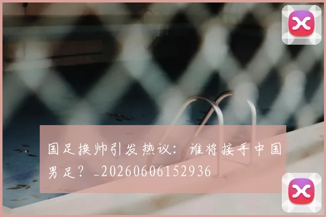 国足换帅引发热议：谁将接手中国男足？_20260606152936