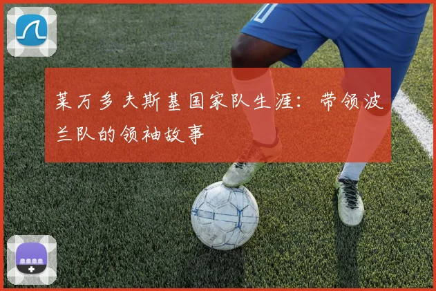 莱万多夫斯基国家队生涯:带领波兰队的领袖故事