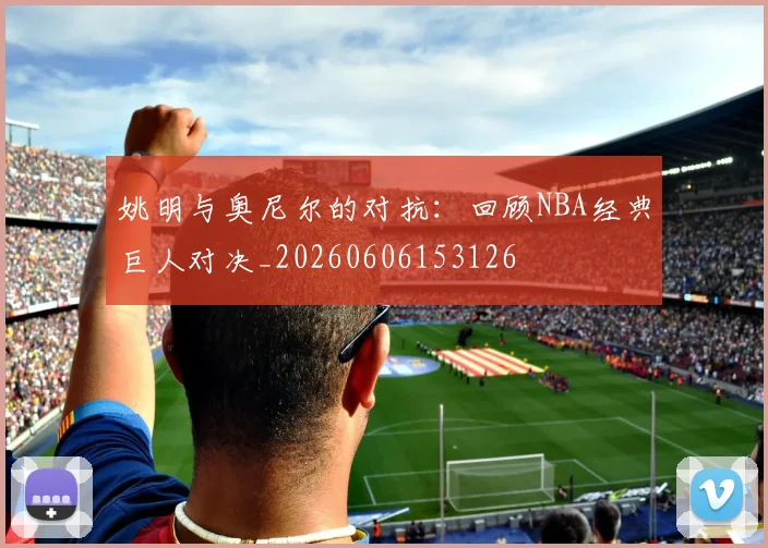 姚明与奥尼尔的对抗:回顾NBA经典巨人对决_20260606153126