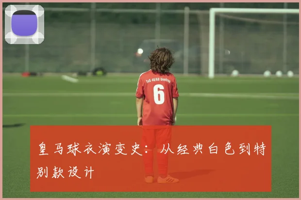 皇马球衣演变史：从经典白色到特别款设计